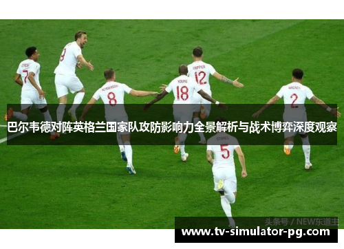 巴尔韦德对阵英格兰国家队攻防影响力全景解析与战术博弈深度观察