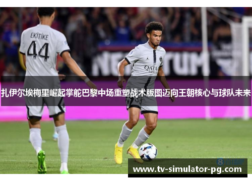 扎伊尔埃梅里崛起掌舵巴黎中场重塑战术版图迈向王朝核心与球队未来 扎伊尔埃梅里崛起掌舵巴黎中场重塑战术版图迈向王朝核心与球队未来