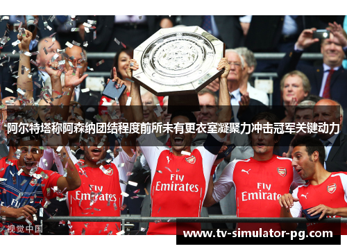 阿尔特塔称阿森纳团结程度前所未有更衣室凝聚力冲击冠军关键动力