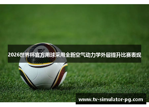 2026世界杯官方用球采用全新空气动力学外层提升比赛表现
