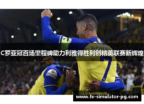 C罗亚冠百场里程碑助力利雅得胜利创精英联赛新辉煌 C罗亚冠百场里程碑助力利雅得胜利创精英联赛新辉煌