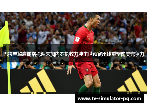 巴拉圭解雇谢洛托迎来加内罗执教力冲击世预赛出线重塑南美竞争力