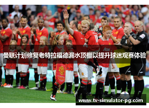 曼联计划修复老特拉福德漏水顶棚以提升球迷观赛体验 曼联计划修复老特拉福德漏水顶棚以提升球迷观赛体验