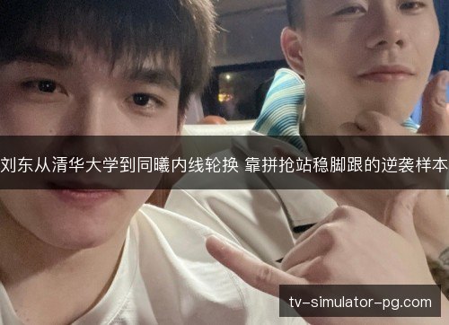 刘东从清华大学到同曦内线轮换 靠拼抢站稳脚跟的逆袭样本